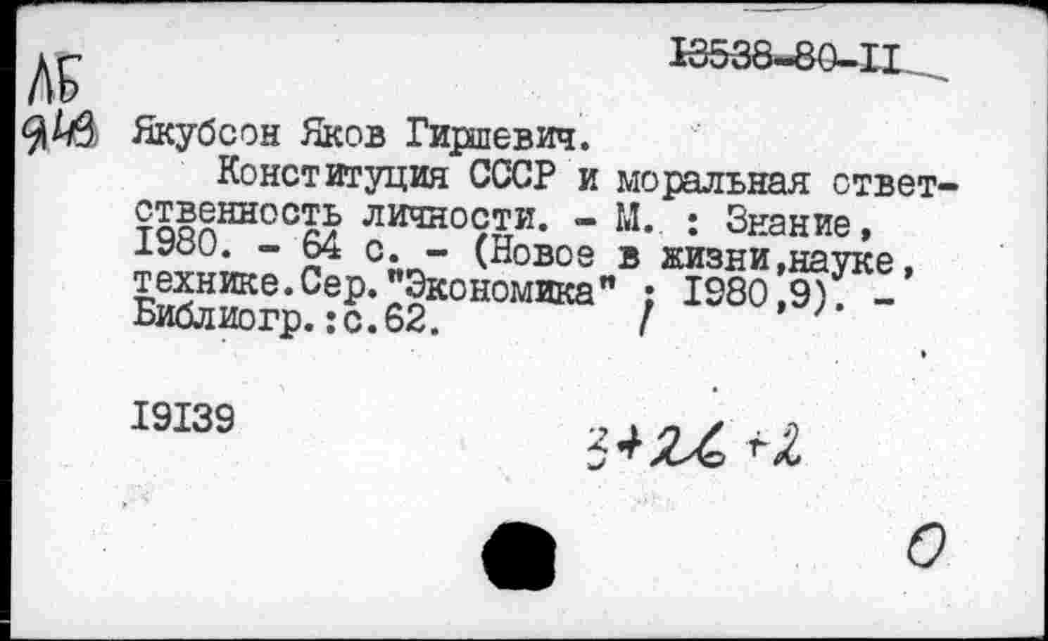 ﻿18538-80-11
Якубеон Яков Гиршевич.
Конституция СССР и моральная ответственность личности. - М. : Знание,
- Ь4 с. - (Новое в жизни »науке, технике. Сер. "Экономика" ; 1980,9) -Библиогр. :с.62.	I ''
19139
